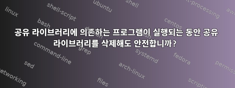 공유 라이브러리에 의존하는 프로그램이 실행되는 동안 공유 라이브러리를 삭제해도 안전합니까?