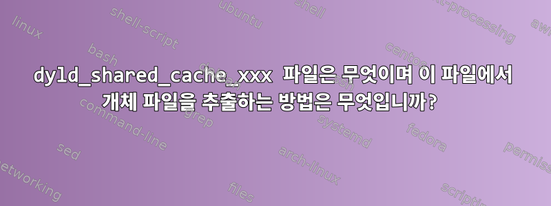 dyld_shared_cache_xxx 파일은 무엇이며 이 파일에서 개체 파일을 추출하는 방법은 무엇입니까?