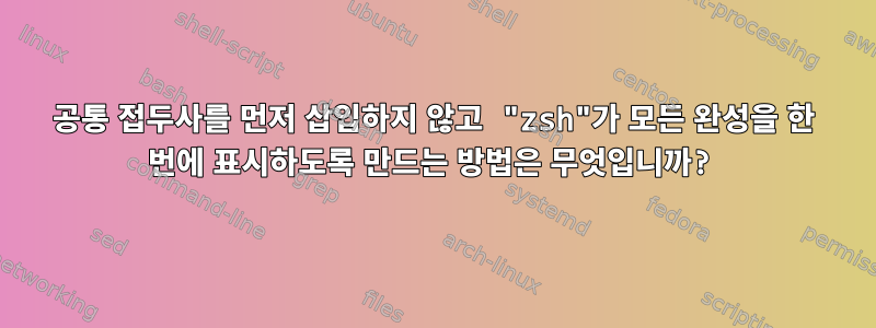 공통 접두사를 먼저 삽입하지 않고 "zsh"가 모든 완성을 한 번에 표시하도록 만드는 방법은 무엇입니까?