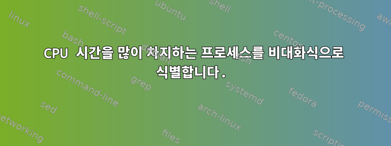 CPU 시간을 많이 차지하는 프로세스를 비대화식으로 식별합니다.