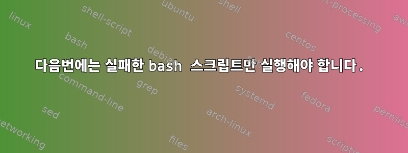 다음번에는 실패한 bash 스크립트만 실행해야 합니다.