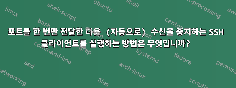 포트를 한 번만 전달한 다음 (자동으로) 수신을 중지하는 SSH 클라이언트를 실행하는 방법은 무엇입니까?