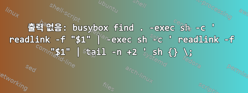 출력 없음: busybox find . -exec sh -c ' readlink -f "$1" | -exec sh -c ' readlink -f "$1" | tail -n +2 ' sh {} \;