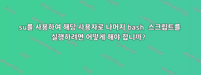 su를 사용하여 해당 사용자로 나머지 bash 스크립트를 실행하려면 어떻게 해야 합니까?