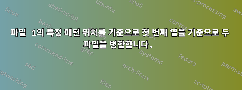 파일 1의 특정 패턴 위치를 기준으로 첫 번째 열을 기준으로 두 파일을 병합합니다.