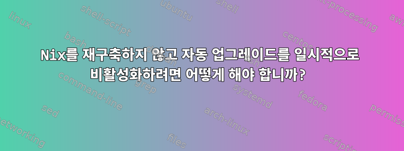 Nix를 재구축하지 않고 자동 업그레이드를 일시적으로 비활성화하려면 어떻게 해야 합니까?