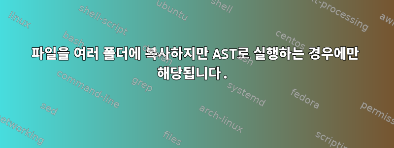 파일을 여러 폴더에 복사하지만 AST로 실행하는 경우에만 해당됩니다.