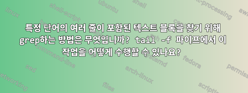 특정 단어의 여러 줄이 포함된 텍스트 블록을 찾기 위해 grep하는 방법은 무엇입니까? tail -f 파이프에서 이 작업을 어떻게 수행할 수 있나요?