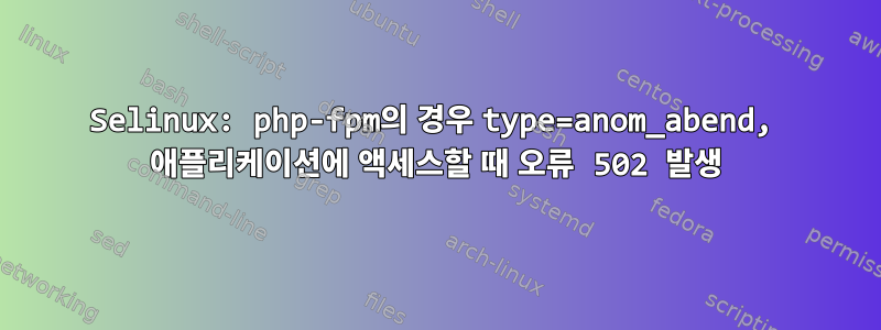 Selinux: php-fpm의 경우 type=anom_abend, 애플리케이션에 액세스할 때 오류 502 발생