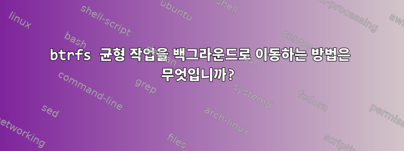 btrfs 균형 작업을 백그라운드로 이동하는 방법은 무엇입니까?