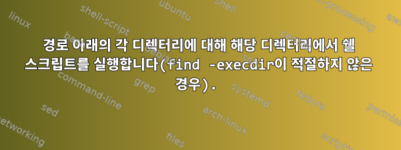 경로 아래의 각 디렉터리에 대해 해당 디렉터리에서 쉘 스크립트를 실행합니다(find -execdir이 적절하지 않은 경우).