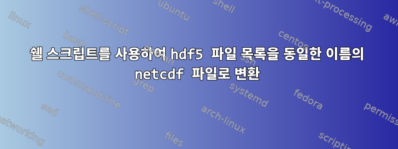 쉘 스크립트를 사용하여 hdf5 파일 목록을 동일한 이름의 netcdf 파일로 변환