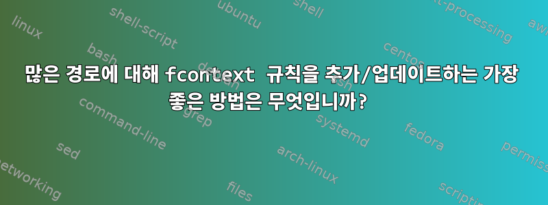 많은 경로에 대해 fcontext 규칙을 추가/업데이트하는 가장 좋은 방법은 무엇입니까?