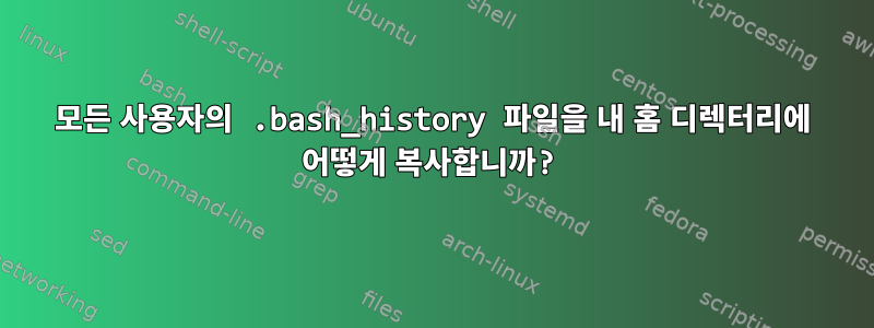 모든 사용자의 .bash_history 파일을 내 홈 디렉터리에 어떻게 복사합니까?