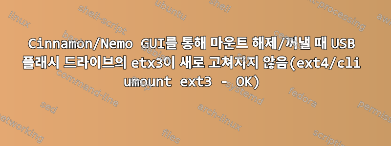 Cinnamon/Nemo GUI를 통해 마운트 해제/꺼낼 때 USB 플래시 드라이브의 etx3이 새로 고쳐지지 않음(ext4/cli umount ext3 - OK)