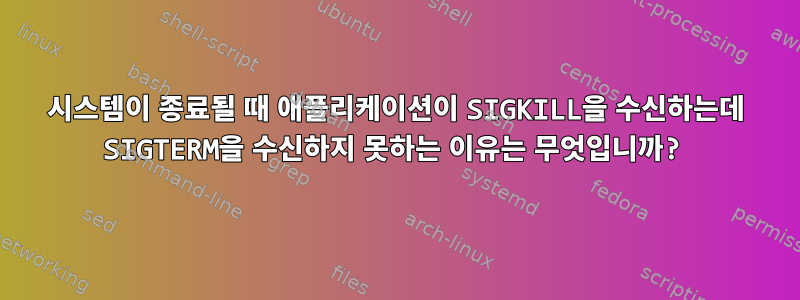 시스템이 종료될 때 애플리케이션이 SIGKILL을 수신하는데 SIGTERM을 수신하지 못하는 이유는 무엇입니까?