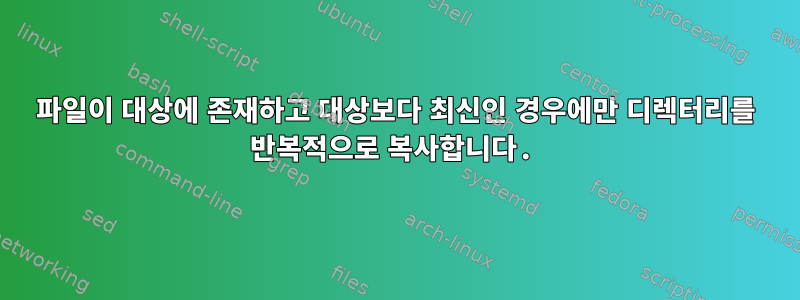 파일이 대상에 존재하고 대상보다 최신인 경우에만 디렉터리를 반복적으로 복사합니다.