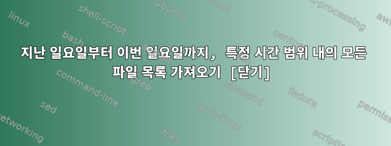 지난 일요일부터 이번 일요일까지, 특정 시간 범위 내의 모든 파일 목록 가져오기 [닫기]