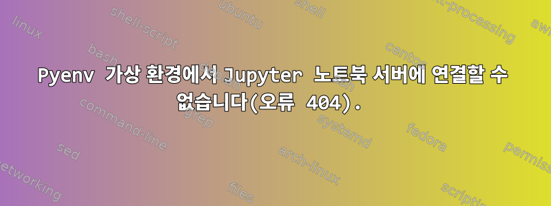 Pyenv 가상 환경에서 Jupyter 노트북 서버에 연결할 수 없습니다(오류 404).