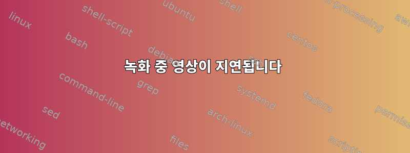 녹화 중 영상이 지연됩니다