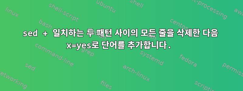 sed + 일치하는 두 패턴 사이의 모든 줄을 삭제한 다음 x=yes로 단어를 추가합니다.