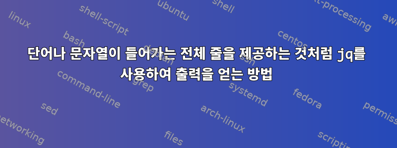 단어나 문자열이 들어가는 전체 줄을 제공하는 것처럼 jq를 사용하여 출력을 얻는 방법