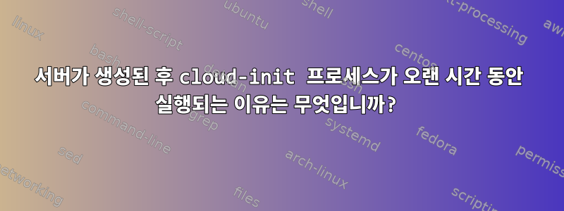 서버가 생성된 후 cloud-init 프로세스가 오랜 시간 동안 실행되는 이유는 무엇입니까?