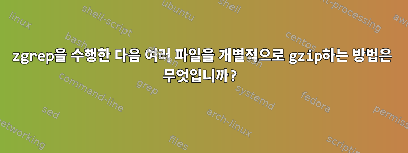 zgrep을 수행한 다음 여러 파일을 개별적으로 gzip하는 방법은 무엇입니까?