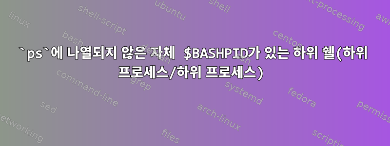 `ps`에 나열되지 않은 자체 $BASHPID가 있는 하위 쉘(하위 프로세스/하위 프로세스)