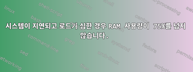 시스템이 지연되고 로드가 심한 경우 RAM 사용량이 75%를 넘지 않습니다.