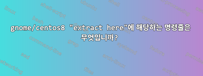 gnome/centos8 "extract here"에 해당하는 명령줄은 무엇입니까?