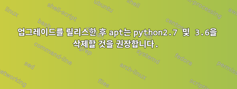 업그레이드를 릴리스한 후 apt는 python2.7 및 3.6을 삭제할 것을 권장합니다.