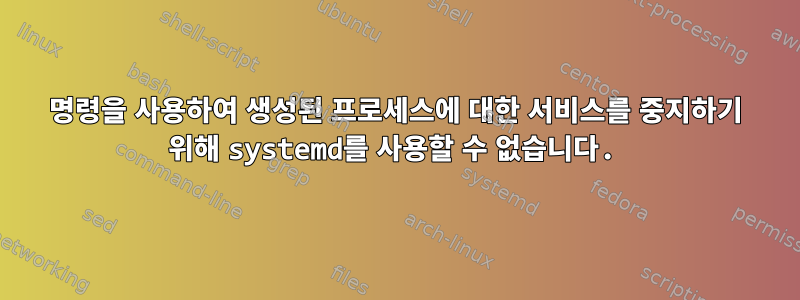 명령을 사용하여 생성된 프로세스에 대한 서비스를 중지하기 위해 systemd를 사용할 수 없습니다.