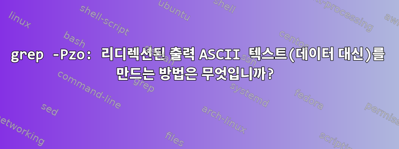 grep -Pzo: 리디렉션된 출력 ASCII 텍스트(데이터 대신)를 만드는 방법은 무엇입니까?