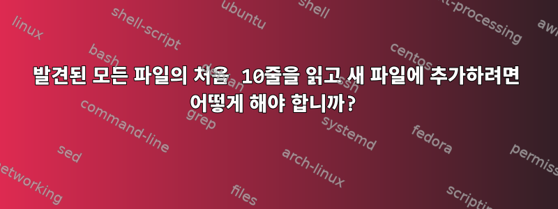 발견된 모든 파일의 처음 10줄을 읽고 새 파일에 추가하려면 어떻게 해야 합니까?