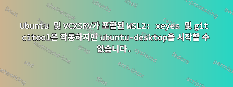 Ubuntu 및 VCXSRV가 포함된 WSL2: xeyes 및 git citool은 작동하지만 ubuntu-desktop을 시작할 수 없습니다.