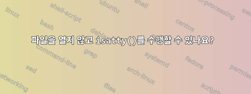 파일을 열지 않고 isatty()를 수행할 수 있나요?