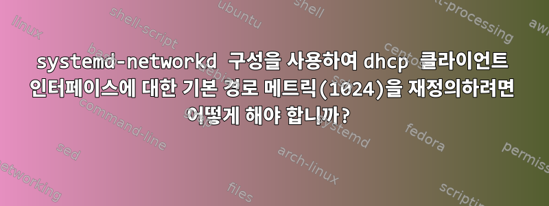 systemd-networkd 구성을 사용하여 dhcp 클라이언트 인터페이스에 대한 기본 경로 메트릭(1024)을 재정의하려면 어떻게 해야 합니까?