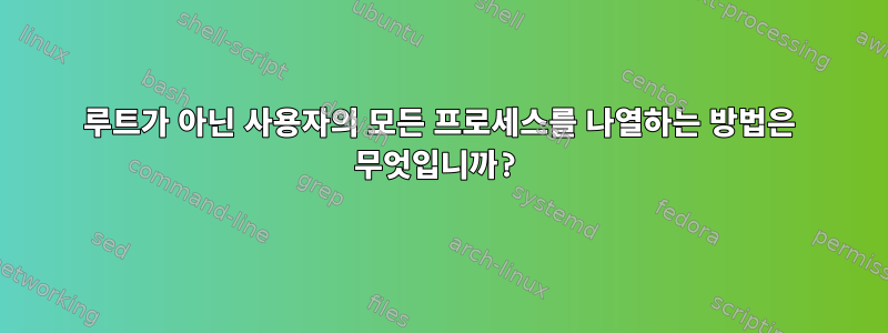 루트가 아닌 사용자의 모든 프로세스를 나열하는 방법은 무엇입니까?