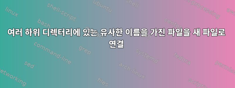 여러 하위 디렉터리에 있는 유사한 이름을 가진 파일을 새 파일로 연결