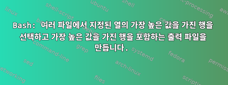 Bash: 여러 파일에서 지정된 열의 가장 높은 값을 가진 행을 선택하고 가장 높은 값을 가진 행을 포함하는 출력 파일을 만듭니다.