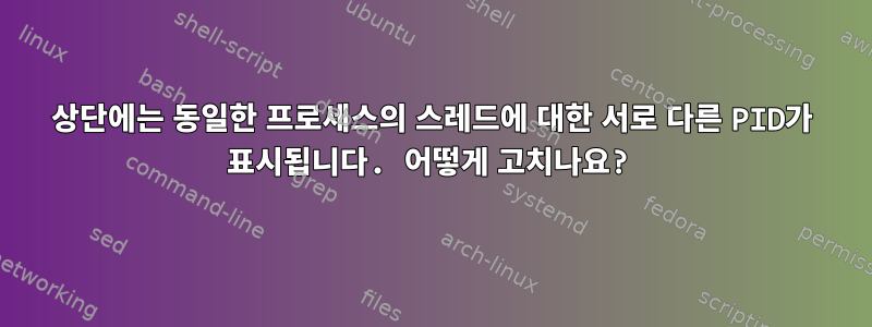 상단에는 동일한 프로세스의 스레드에 대한 서로 다른 PID가 표시됩니다. 어떻게 고치나요?