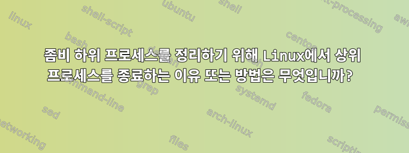 좀비 하위 프로세스를 정리하기 위해 Linux에서 상위 프로세스를 종료하는 이유 또는 방법은 무엇입니까?