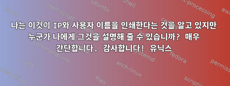 나는 이것이 IP와 사용자 이름을 인쇄한다는 것을 알고 있지만 누군가 나에게 그것을 설명해 줄 수 있습니까? 매우 간단합니다. 감사합니다! 유닉스