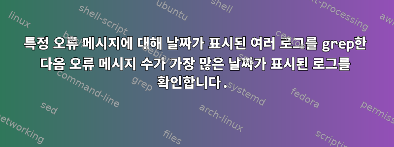 특정 오류 메시지에 대해 날짜가 표시된 여러 로그를 grep한 다음 오류 메시지 수가 가장 많은 날짜가 표시된 로그를 확인합니다.