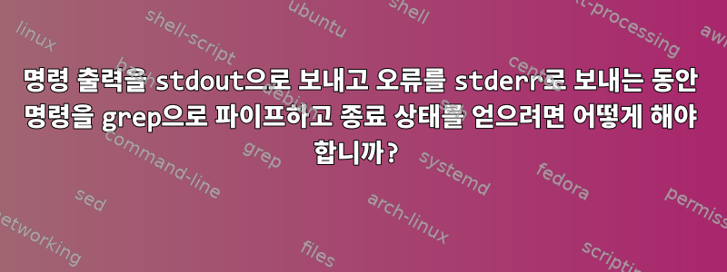 명령 출력을 stdout으로 보내고 오류를 stderr로 보내는 동안 명령을 grep으로 파이프하고 종료 상태를 얻으려면 어떻게 해야 합니까?