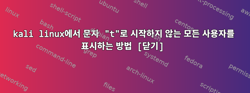 kali linux에서 문자 "t"로 시작하지 않는 모든 사용자를 표시하는 방법 [닫기]