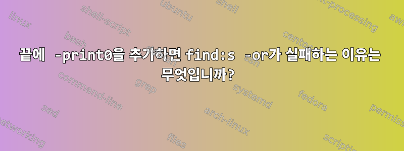 끝에 -print0을 추가하면 find:s -or가 실패하는 이유는 무엇입니까?