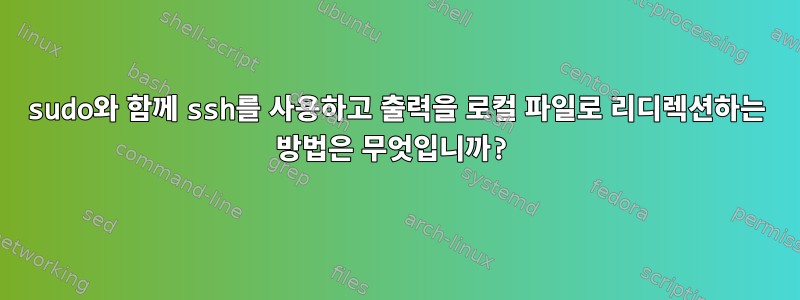 sudo와 함께 ssh를 사용하고 출력을 로컬 파일로 리디렉션하는 방법은 무엇입니까?