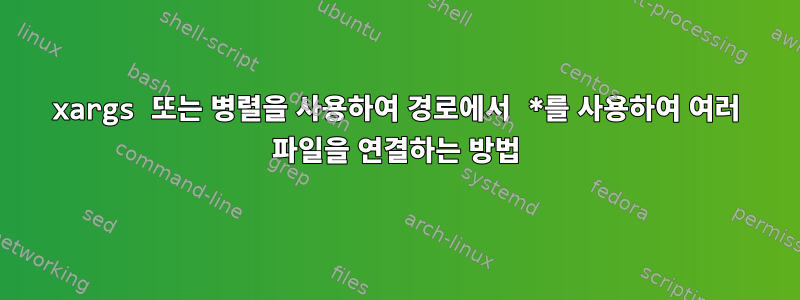 xargs 또는 병렬을 사용하여 경로에서 *를 사용하여 여러 파일을 연결하는 방법